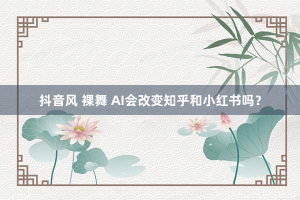 抖音风 裸舞 AI会改变知乎和小红书吗？
