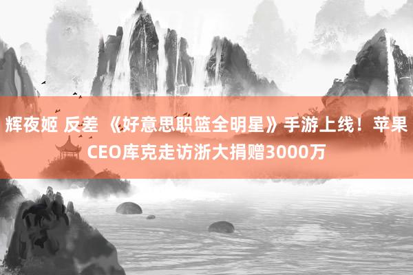 辉夜姬 反差 《好意思职篮全明星》手游上线！苹果CEO库克走访浙大捐赠3000万