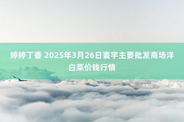 婷婷丁香 2025年3月26日寰宇主要批发商场洋白菜价钱行情