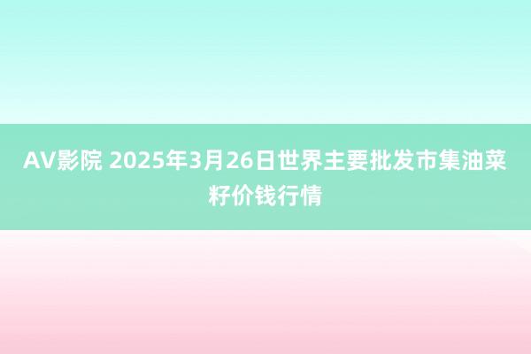 AV影院 2025年3月26日世界主要批发市集油菜籽价钱行情