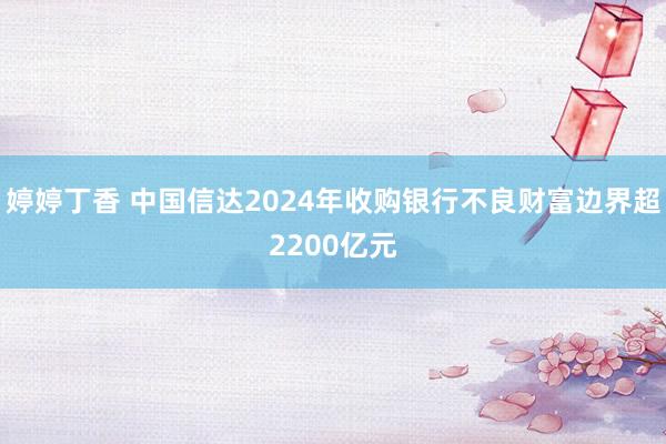 婷婷丁香 中国信达2024年收购银行不良财富边界超2200亿元