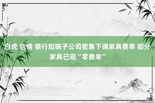 白虎 色情 银行知晓子公司密集下调家具费率 部分家具已现“零费率”