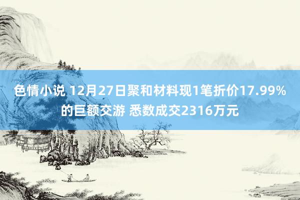 色情小说 12月27日聚和材料现1笔折价17.99%的巨额交游 悉数成交2316万元