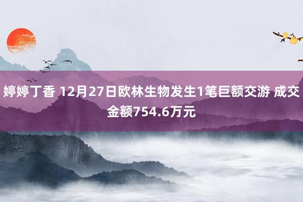 婷婷丁香 12月27日欧林生物发生1笔巨额交游 成交金额754.6万元