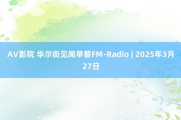 AV影院 华尔街见闻早餐FM-Radio | 2025年3月27日