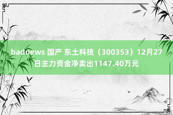 badnews 国产 东土科技（300353）12月27日主力资金净卖出1147.40万元