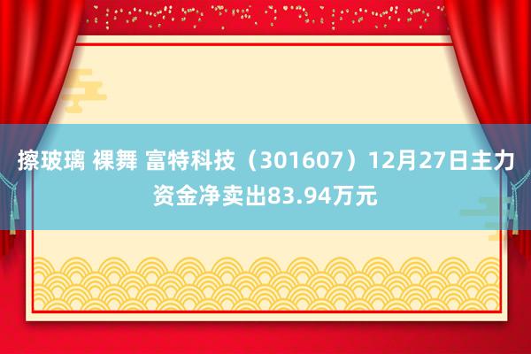 擦玻璃 裸舞 富特科技（301607）12月27日主力资金净卖出83.94万元