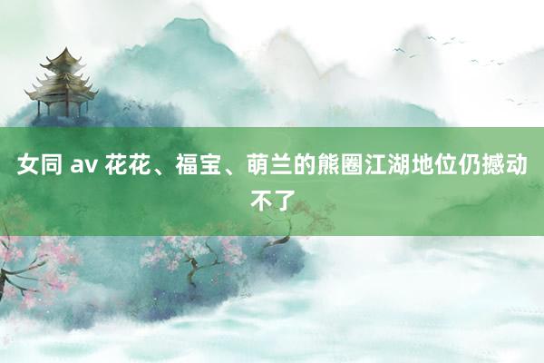女同 av 花花、福宝、萌兰的熊圈江湖地位仍撼动不了