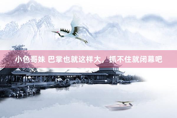 小色哥妹 巴掌也就这样大，抓不住就闭幕吧