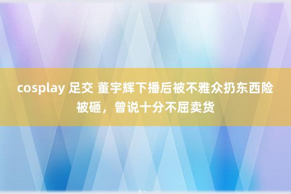 cosplay 足交 董宇辉下播后被不雅众扔东西险被砸，曾说十分不屈卖货