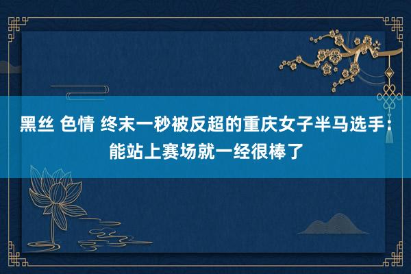 黑丝 色情 终末一秒被反超的重庆女子半马选手：能站上赛场就一经很棒了