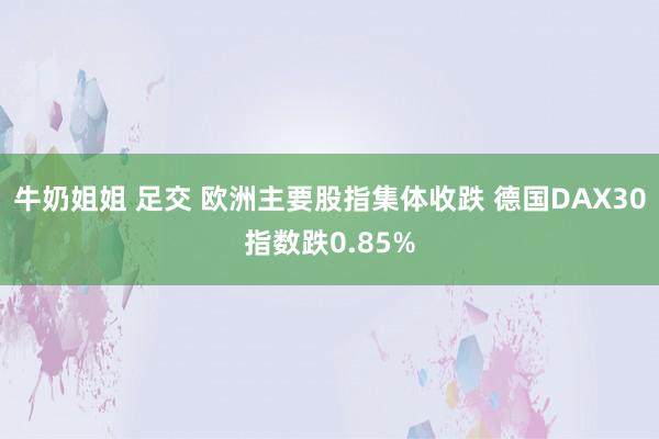 牛奶姐姐 足交 欧洲主要股指集体收跌 德国DAX30指数跌0.85%