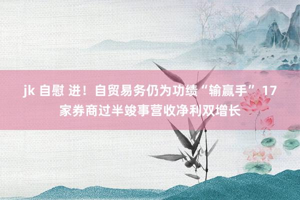 jk 自慰 进！自贸易务仍为功绩“输赢手” 17家券商过半竣事营收净利双增长