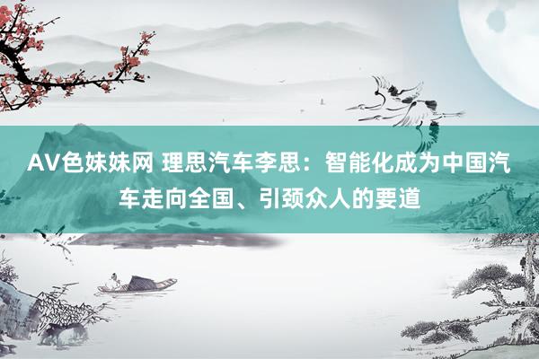 AV色妹妹网 理思汽车李思：智能化成为中国汽车走向全国、引颈众人的要道