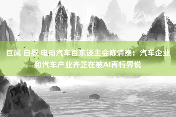 巨屌 自慰 电动汽车百东谈主会陈清泰：汽车企业和汽车产业齐正在被AI再行界说
