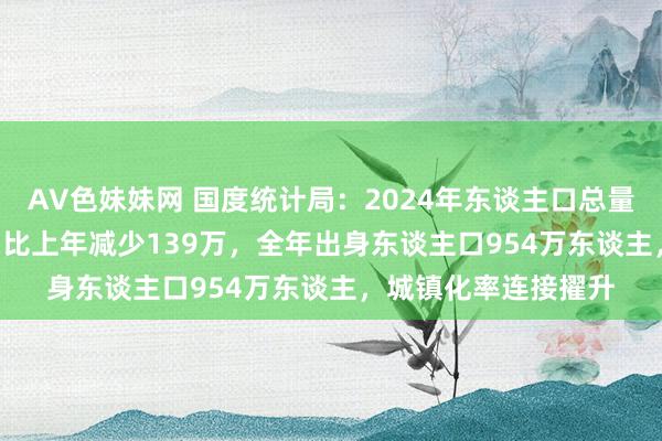 AV色妹妹网 国度统计局：2024年东谈主口总量140828万东谈主，比上年减少139万，全年出身东谈主口954万东谈主，城镇化率连接擢升