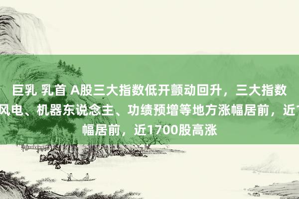 巨乳 乳首 A股三大指数低开颤动回升，三大指数集体翻红，风电、机器东说念主、功绩预增等地方涨幅居前，近1700股高涨