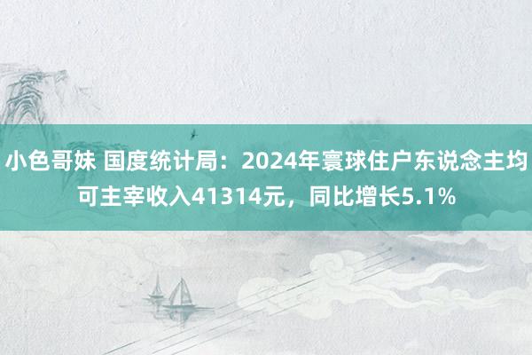 小色哥妹 国度统计局：2024年寰球住户东说念主均可主宰收入41314元，同比增长5.1%