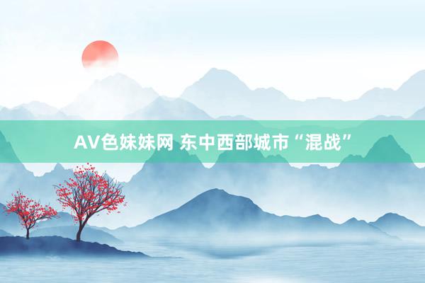 AV色妹妹网 东中西部城市“混战”
