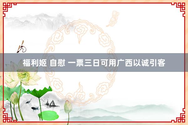 福利姬 自慰 一票三日可用广西以诚引客