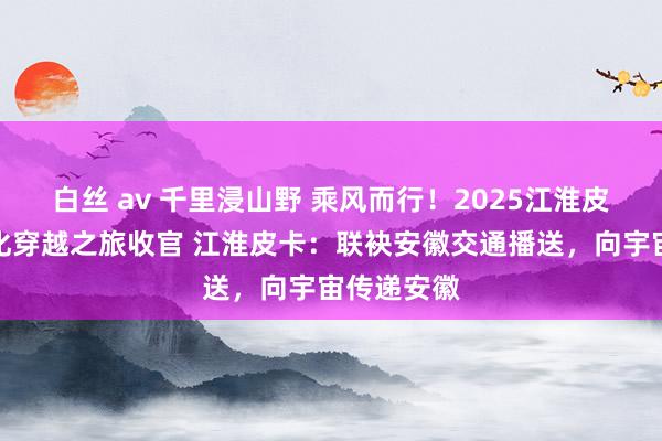 白丝 av 千里浸山野 乘风而行！2025江淮皮卡皖南文化穿越之旅收官 江淮皮卡：联袂安徽交通播送，向宇宙传递安徽