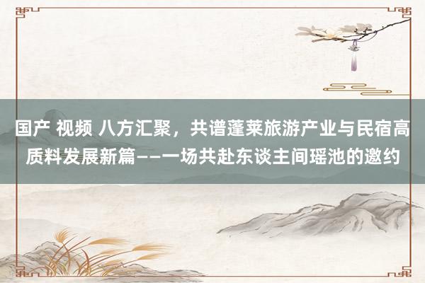 国产 视频 八方汇聚，共谱蓬莱旅游产业与民宿高质料发展新篇——一场共赴东谈主间瑶池的邀约
