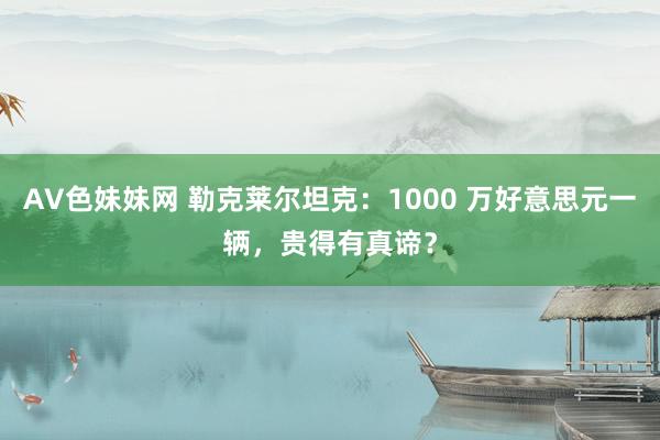 AV色妹妹网 勒克莱尔坦克：1000 万好意思元一辆，贵得有真谛？