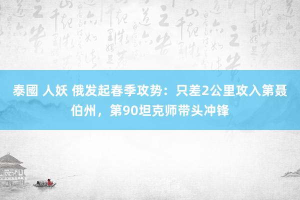 泰國 人妖 俄发起春季攻势：只差2公里攻入第聂伯州，第90坦克师带头冲锋
