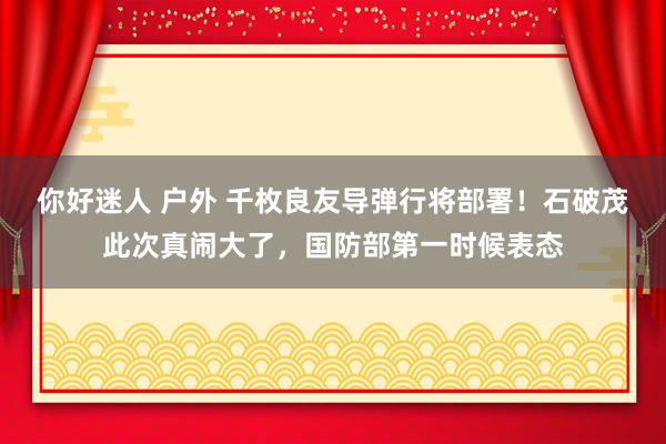 你好迷人 户外 千枚良友导弹行将部署！石破茂此次真闹大了，国防部第一时候表态
