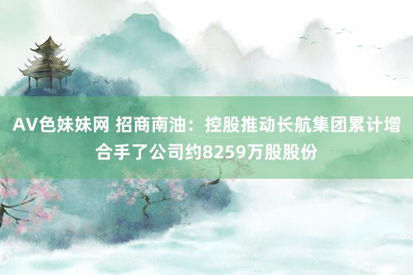 AV色妹妹网 招商南油：控股推动长航集团累计增合手了公司约8259万股股份
