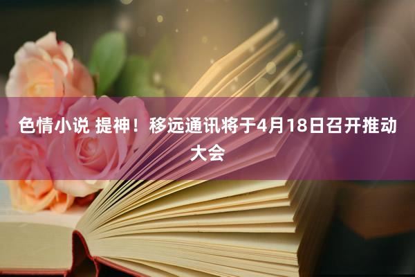 色情小说 提神！移远通讯将于4月18日召开推动大会