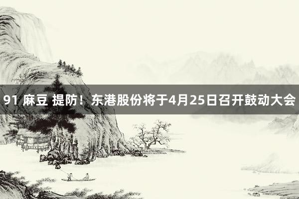 91 麻豆 提防！东港股份将于4月25日召开鼓动大会