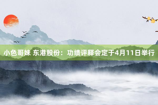 小色哥妹 东港股份：功绩评释会定于4月11日举行