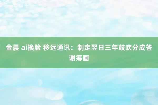 金晨 ai换脸 移远通讯：制定翌日三年鼓吹分成答谢筹画