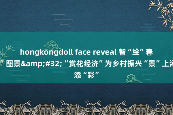 hongkongdoll face reveal 智“绘”春耕“新”图景&#32;“赏花经济”为乡村振兴“景”上添“彩”