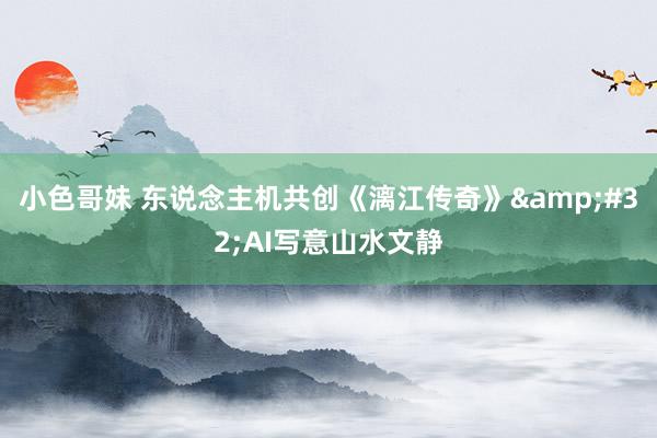 小色哥妹 东说念主机共创《漓江传奇》&#32;AI写意山水文静