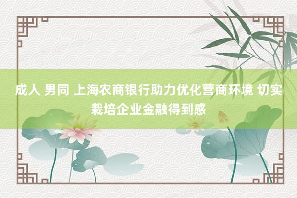 成人 男同 上海农商银行助力优化营商环境 切实栽培企业金融得到感