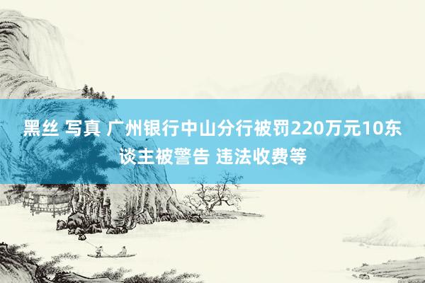 黑丝 写真 广州银行中山分行被罚220万元10东谈主被警告 违法收费等