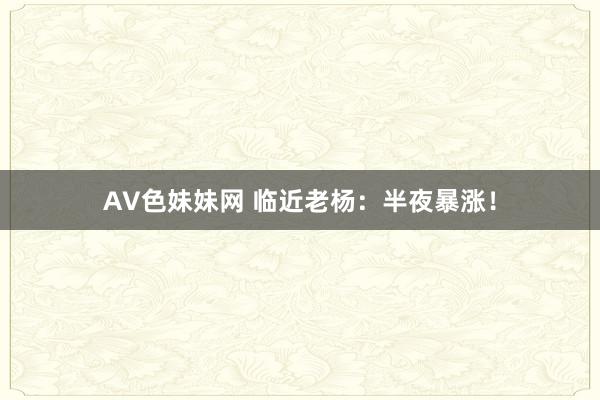 AV色妹妹网 临近老杨：半夜暴涨！