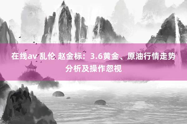 在线av 乱伦 赵金标：3.6黄金、原油行情走势分析及操作忽视