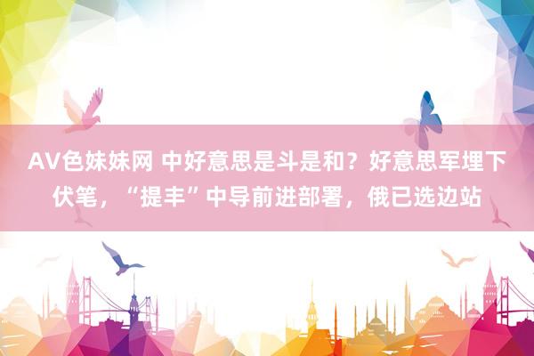 AV色妹妹网 中好意思是斗是和？好意思军埋下伏笔，“提丰”中导前进部署，俄已选边站