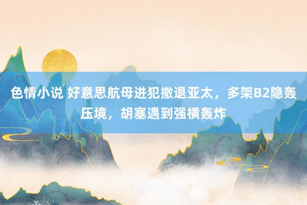 色情小说 好意思航母进犯撤退亚太，多架B2隐轰压境，胡塞遇到强横轰炸