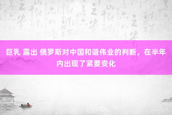 巨乳 露出 俄罗斯对中国和谐伟业的判断，在半年内出现了紧要变化