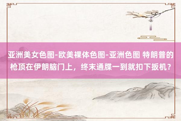 亚洲美女色图-欧美裸体色图-亚洲色图 特朗普的枪顶在伊朗脑门上,终末通牒一到就扣下扳机?