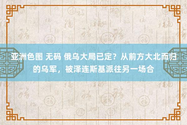 亚洲色图 无码 俄乌大局已定？从前方大北而归的乌军，被泽连斯基派往另一场合
