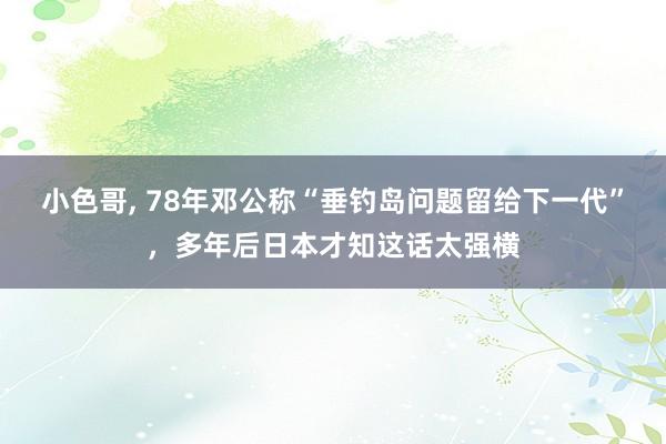 小色哥， 78年邓公称“垂钓岛问题留给下一代”，多年后日本才知这话太强横
