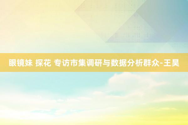 眼镜妹 探花 专访市集调研与数据分析群众-王昊