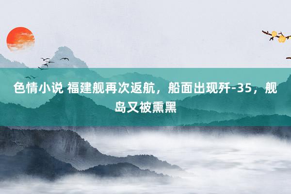 色情小说 福建舰再次返航，船面出现歼-35，舰岛又被熏黑