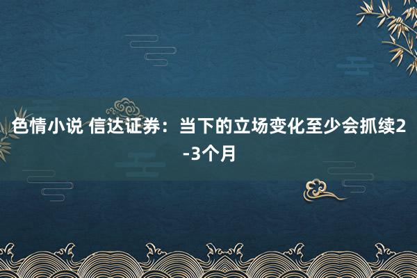 色情小说 信达证券：当下的立场变化至少会抓续2-3个月