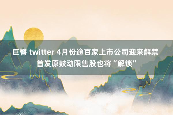 巨臀 twitter 4月份逾百家上市公司迎来解禁 首发原鼓动限售股也将“解锁”
